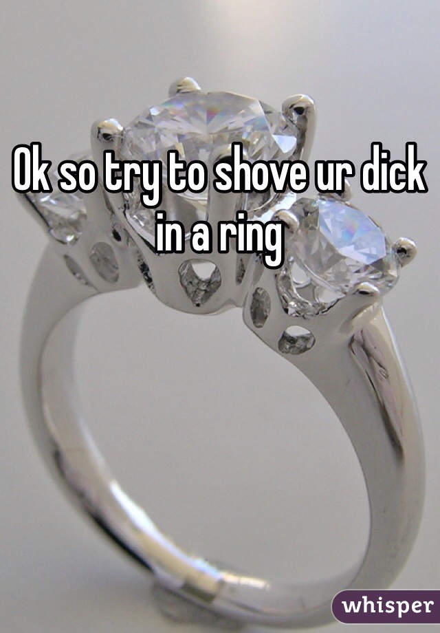 Ok so try to shove ur dick in a ring