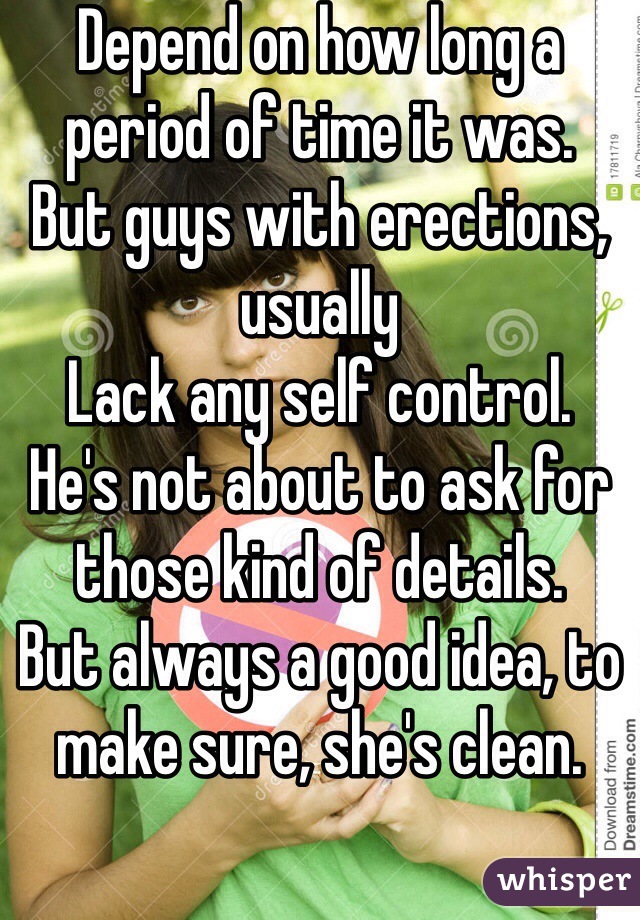 Depend on how long a period of time it was.
But guys with erections, usually 
Lack any self control.
He's not about to ask for those kind of details.
But always a good idea, to make sure, she's clean.
