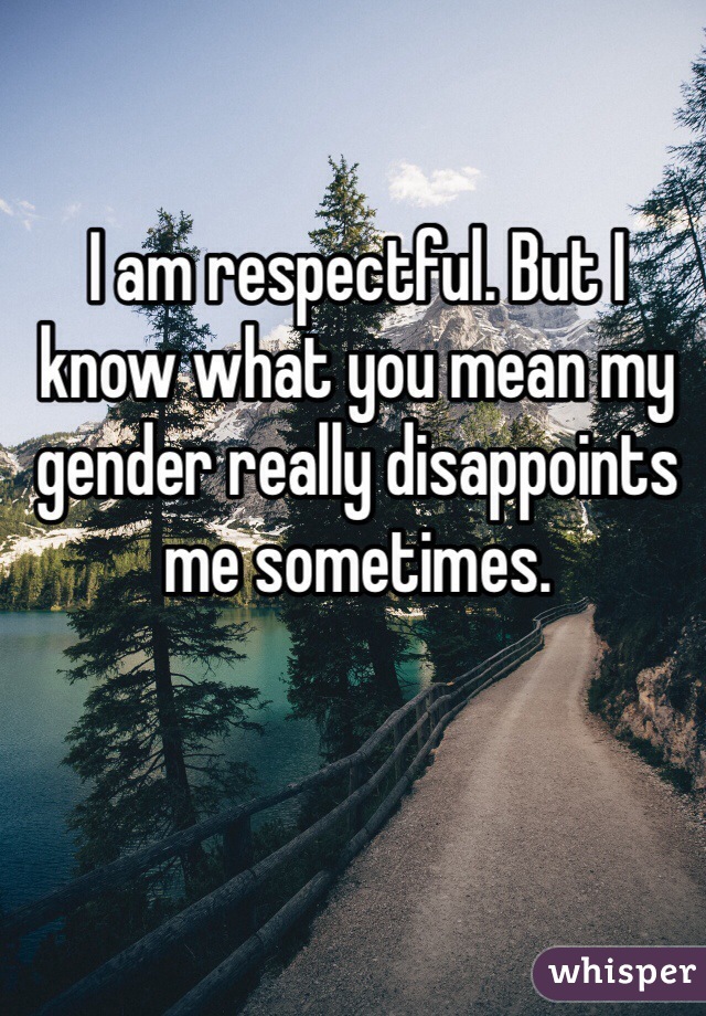 I am respectful. But I know what you mean my gender really disappoints me sometimes.