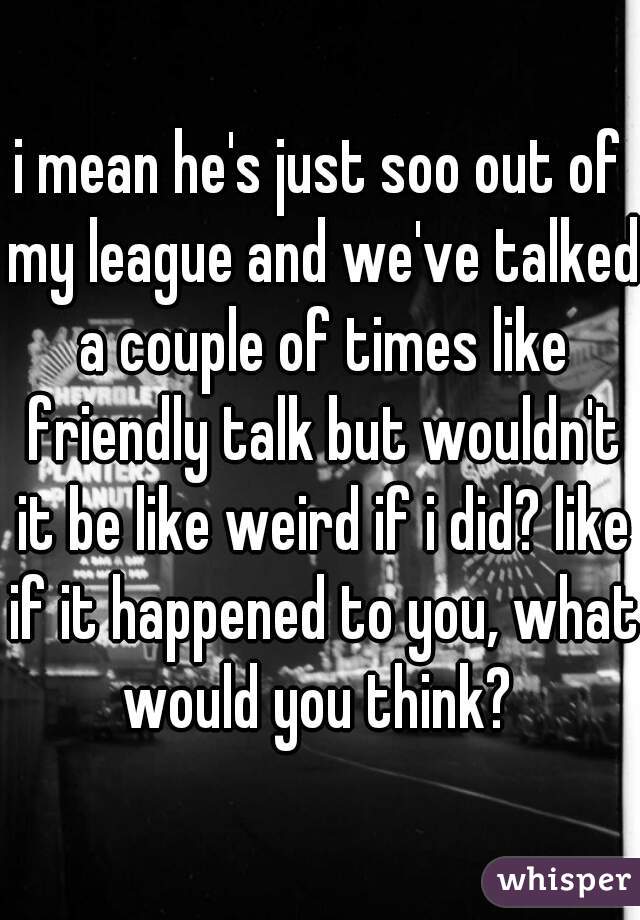i mean he's just soo out of my league and we've talked a couple of times like friendly talk but wouldn't it be like weird if i did? like if it happened to you, what would you think? 