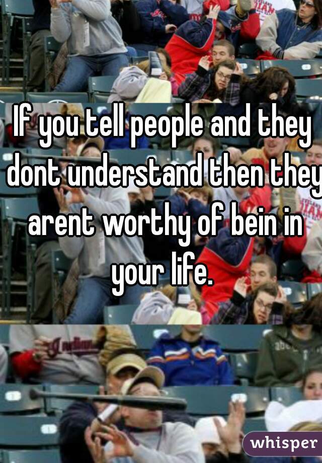 If you tell people and they dont understand then they arent worthy of bein in your life. 