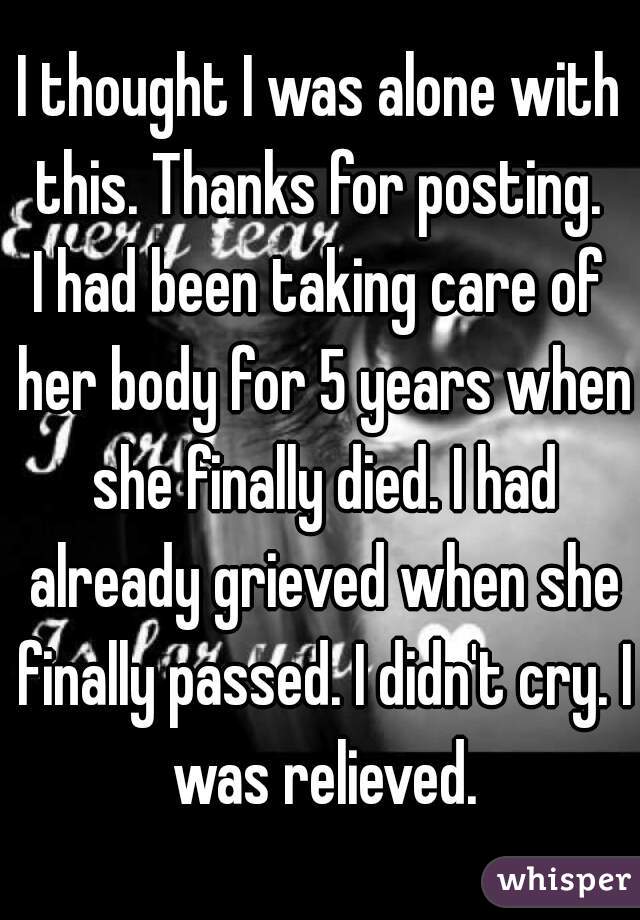 I thought I was alone with this. Thanks for posting. 
I had been taking care of her body for 5 years when she finally died. I had already grieved when she finally passed. I didn't cry. I was relieved.