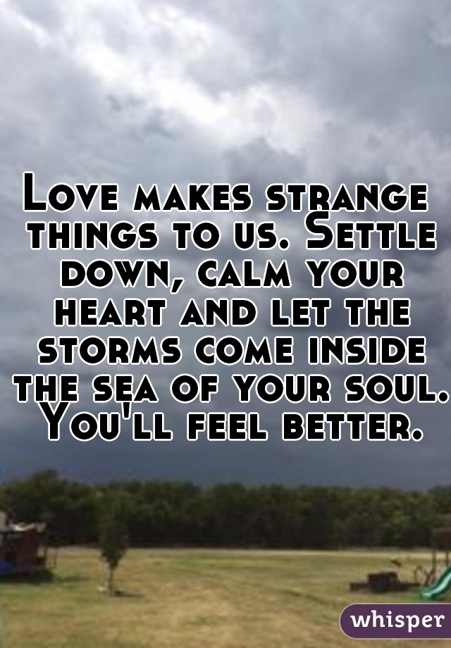 Love makes strange things to us. Settle down, calm your heart and let the storms come inside the sea of your soul. You'll feel better.