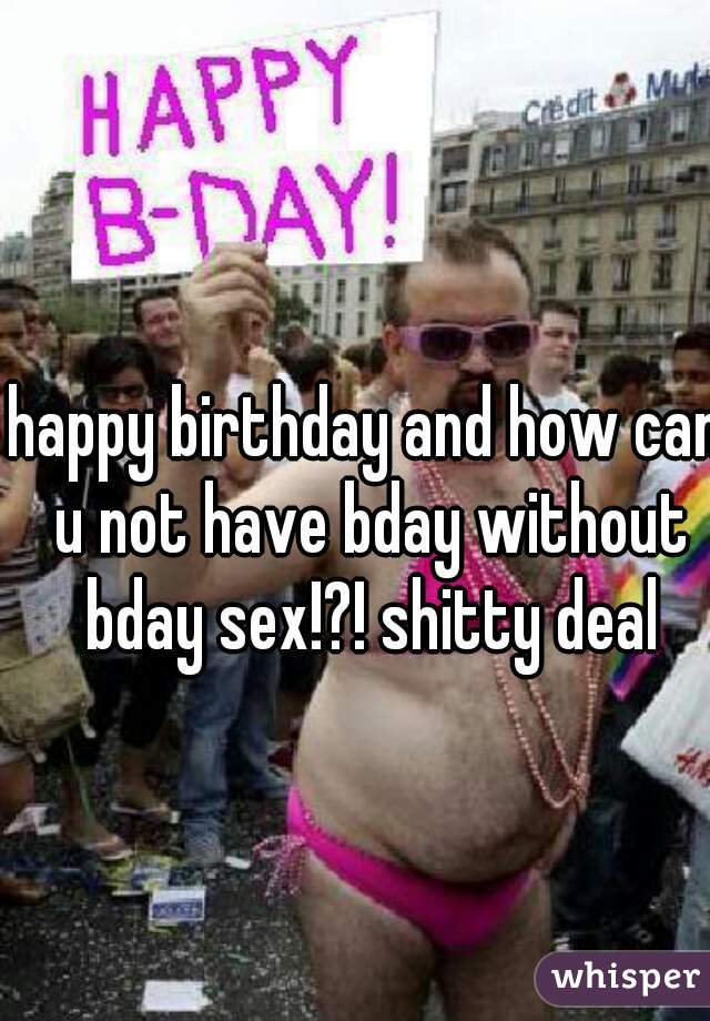 happy birthday and how can u not have bday without bday sex!?! shitty deal