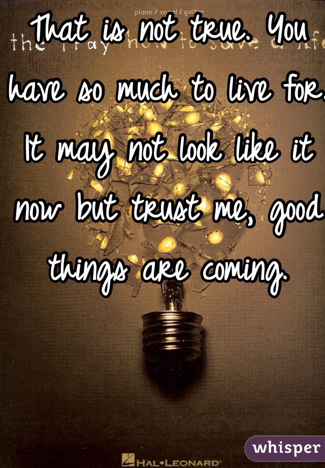 That is not true. You have so much to live for. It may not look like it now but trust me, good things are coming.