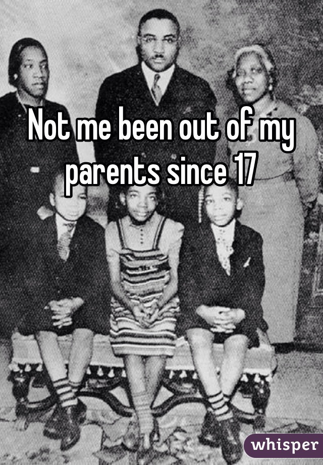 Not me been out of my parents since 17