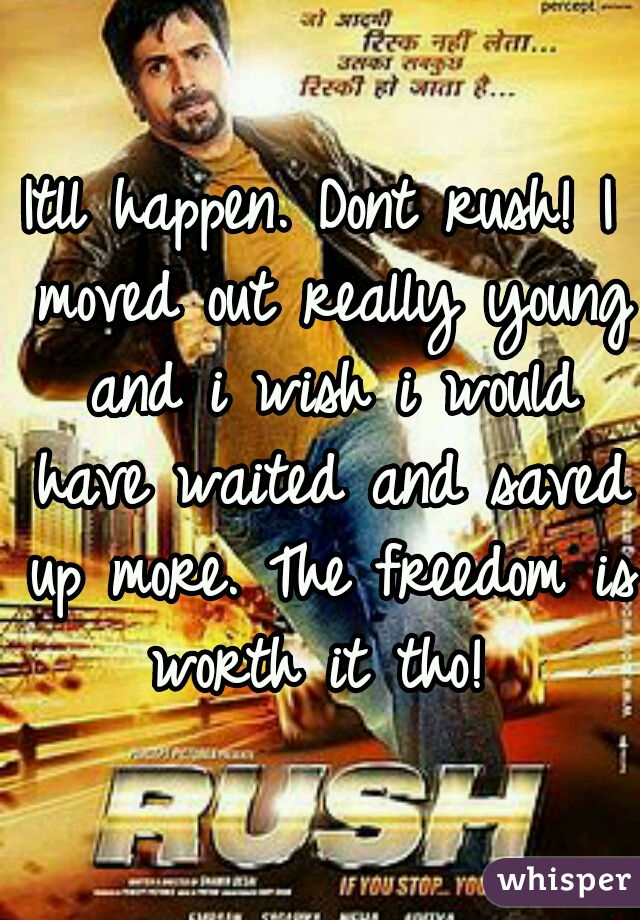 Itll happen. Dont rush! I moved out really young and i wish i would have waited and saved up more. The freedom is worth it tho! 