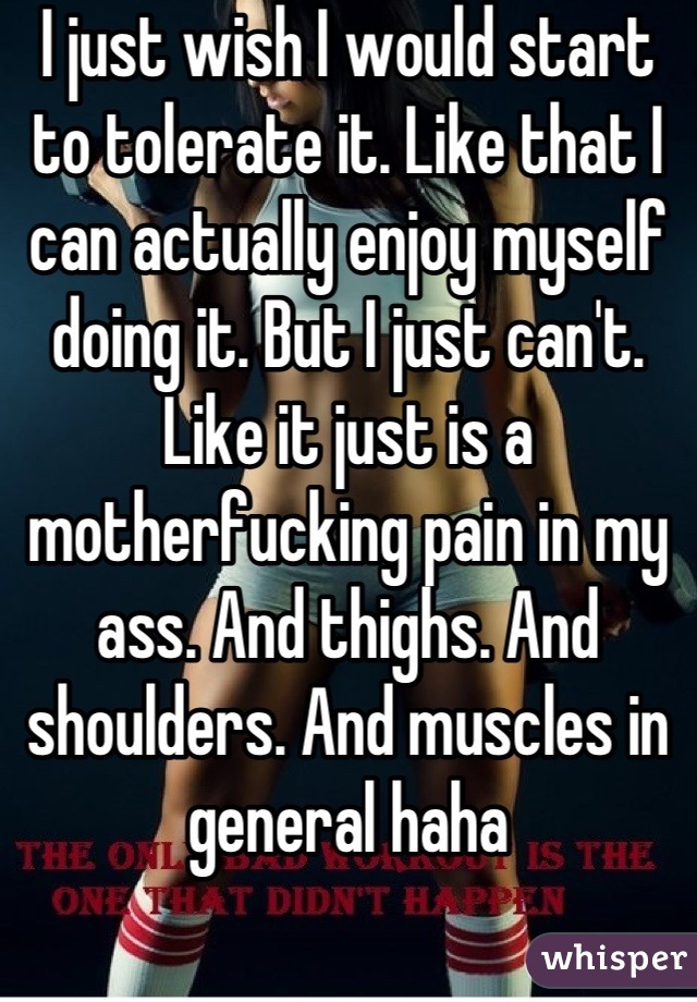 I just wish I would start to tolerate it. Like that I can actually enjoy myself doing it. But I just can't. Like it just is a motherfucking pain in my ass. And thighs. And shoulders. And muscles in general haha