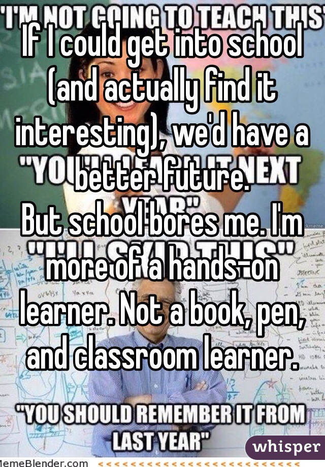 If I could get into school (and actually find it interesting), we'd have a better future.
But school bores me. I'm more of a hands-on learner. Not a book, pen, and classroom learner.