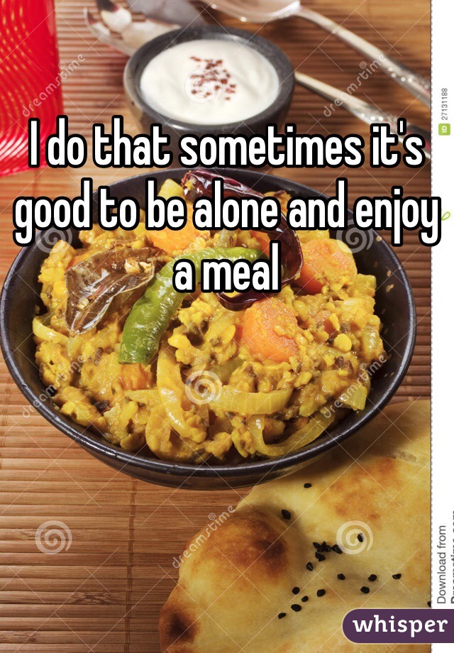 I do that sometimes it's good to be alone and enjoy a meal