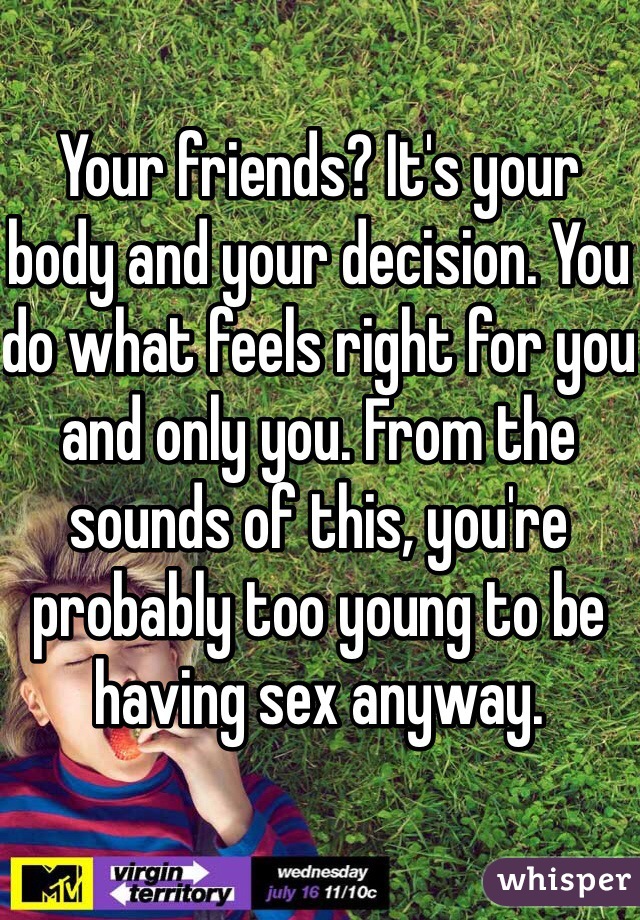 Your friends? It's your body and your decision. You do what feels right for you and only you. From the sounds of this, you're probably too young to be having sex anyway. 