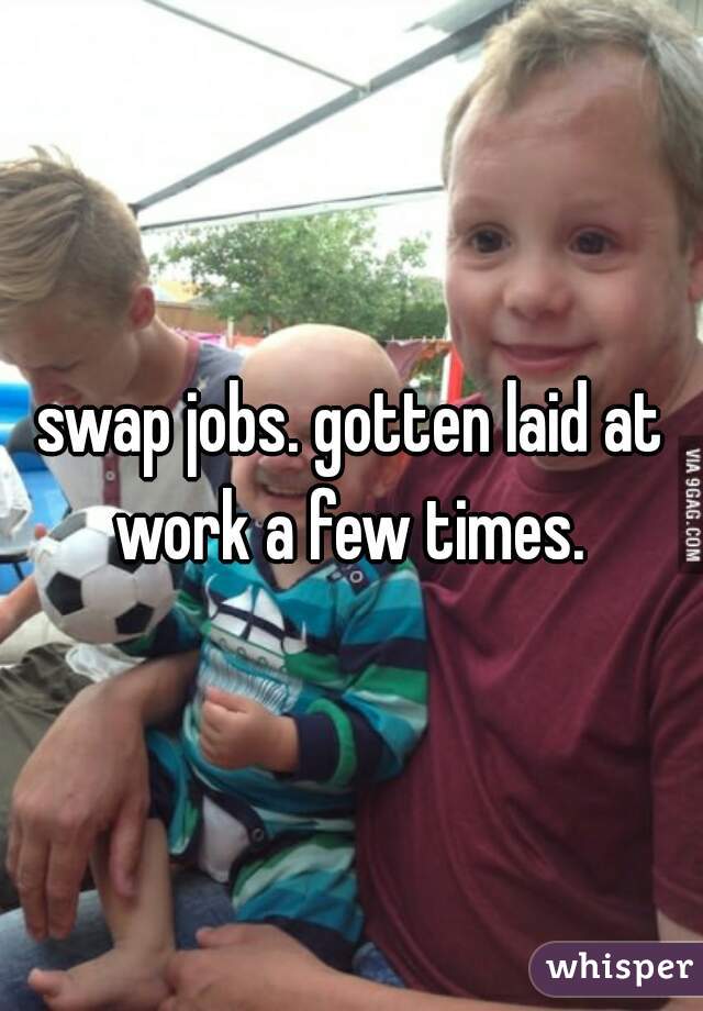 swap jobs. gotten laid at work a few times. 