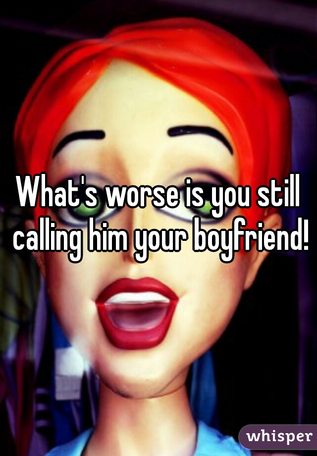 What's worse is you still calling him your boyfriend!