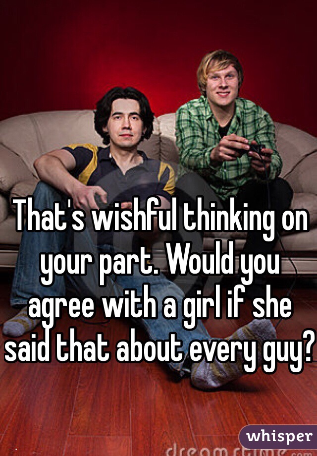 That's wishful thinking on your part. Would you agree with a girl if she said that about every guy?