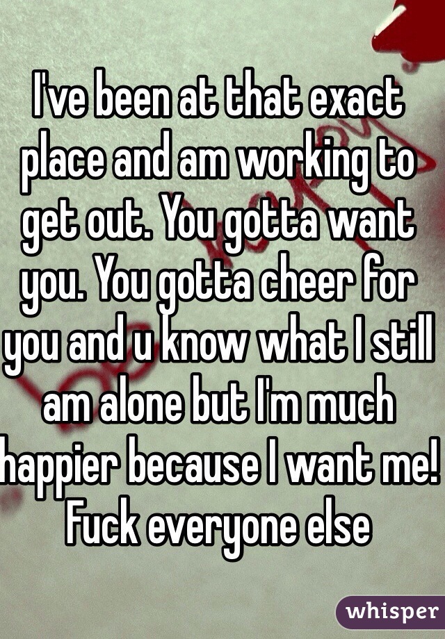 I've been at that exact place and am working to get out. You gotta want you. You gotta cheer for you and u know what I still am alone but I'm much happier because I want me! Fuck everyone else
