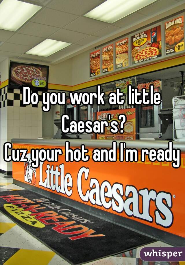 Do you work at little Caesar's?
Cuz your hot and I'm ready