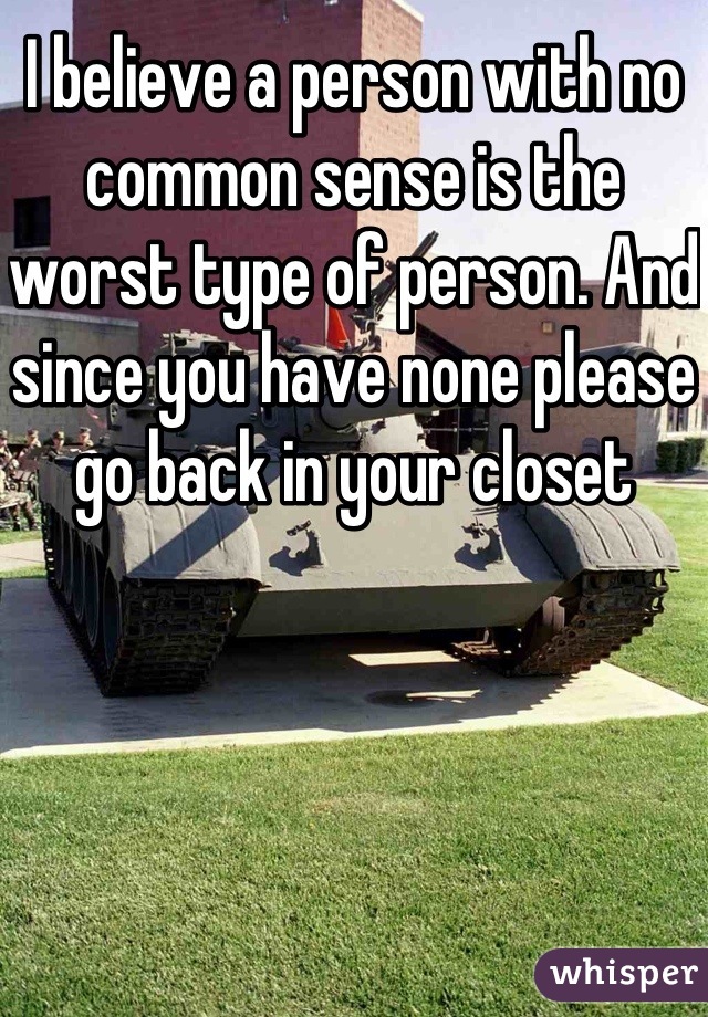 I believe a person with no common sense is the worst type of person. And since you have none please go back in your closet