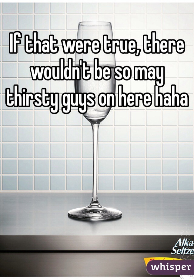 If that were true, there wouldn't be so may thirsty guys on here haha