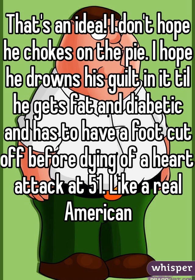 That's an idea! I don't hope he chokes on the pie. I hope he drowns his guilt in it til he gets fat and diabetic and has to have a foot cut off before dying of a heart attack at 51. Like a real American
