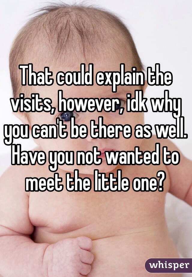 That could explain the visits, however, idk why you can't be there as well. Have you not wanted to meet the little one? 
