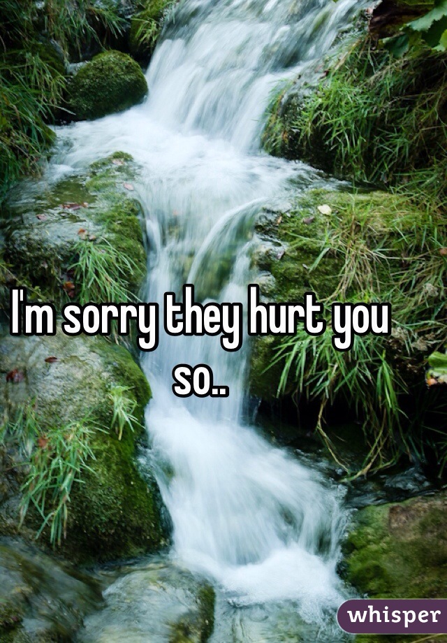 I'm sorry they hurt you so..