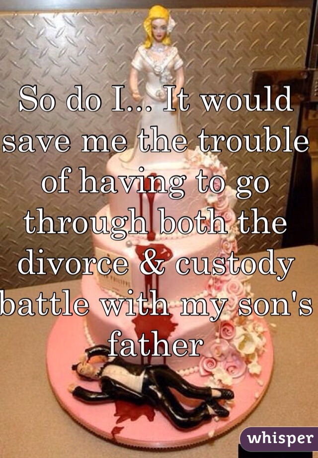 So do I... It would save me the trouble of having to go through both the divorce & custody battle with my son's father