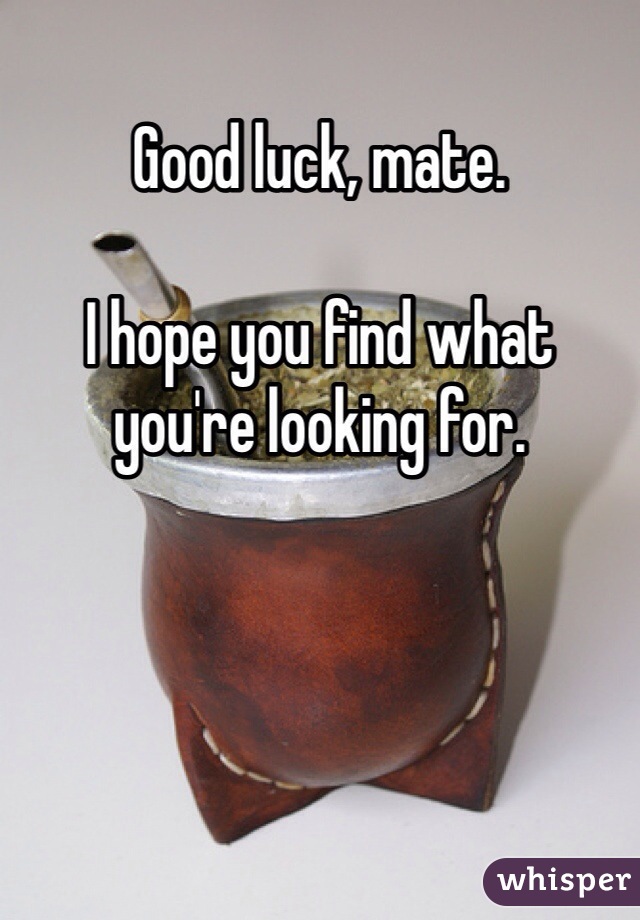 Good luck, mate. 

I hope you find what you're looking for.