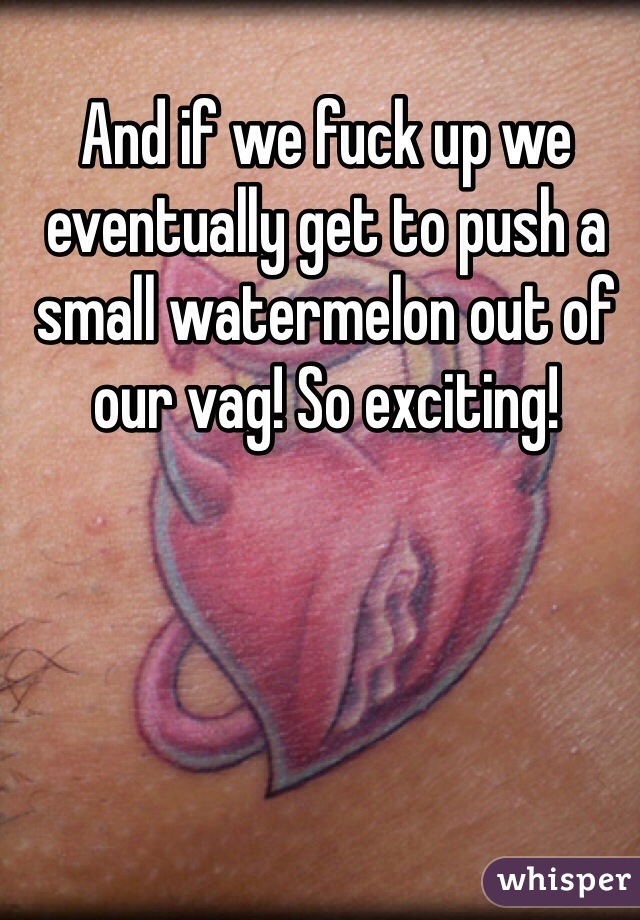 And if we fuck up we eventually get to push a small watermelon out of our vag! So exciting!