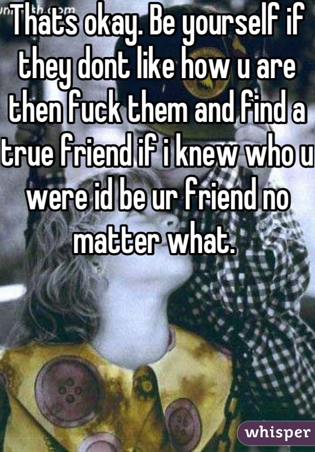 Thats okay. Be yourself if they dont like how u are then fuck them and find a true friend if i knew who u were id be ur friend no matter what. 