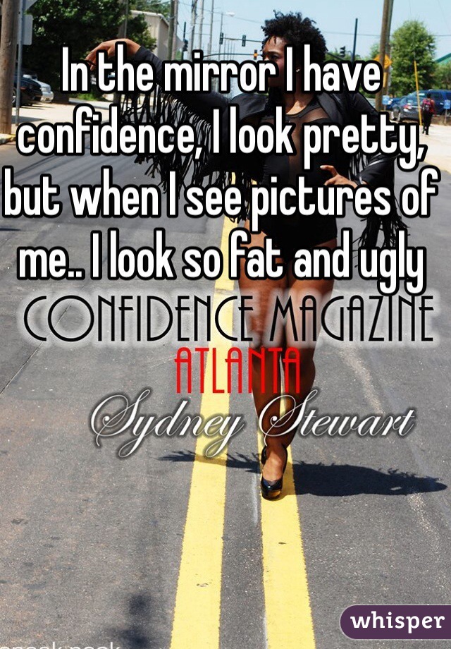 In the mirror I have confidence, I look pretty, but when I see pictures of me.. I look so fat and ugly