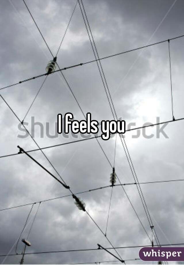 I feels you