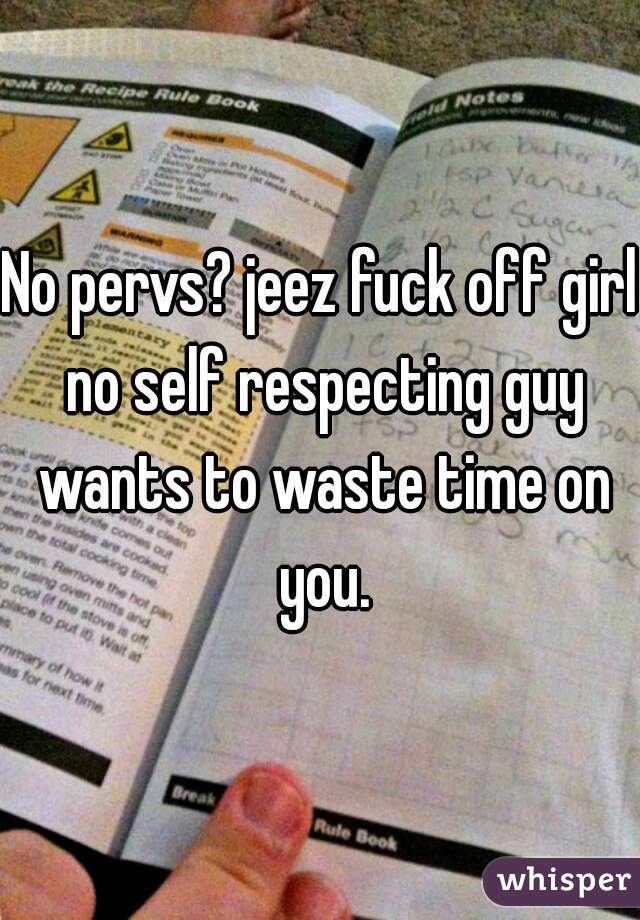 No pervs? jeez fuck off girl no self respecting guy wants to waste time on you.