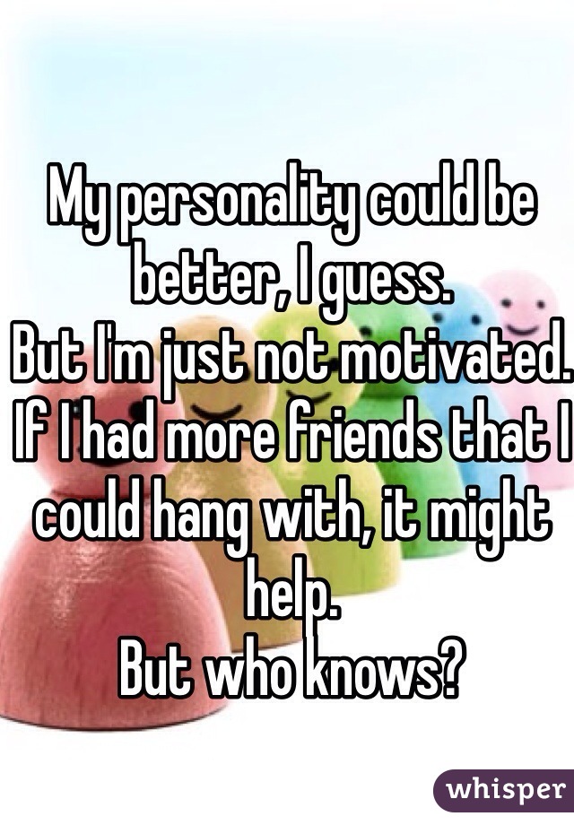 My personality could be better, I guess.
But I'm just not motivated.
If I had more friends that I could hang with, it might help.
But who knows?