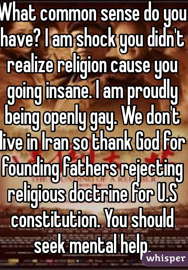 What common sense do you have? I am shock you didn't realize religion cause you going insane. I am proudly being openly gay. We don't live in Iran so thank God for founding fathers rejecting religious doctrine for U.S constitution. You should seek mental help.