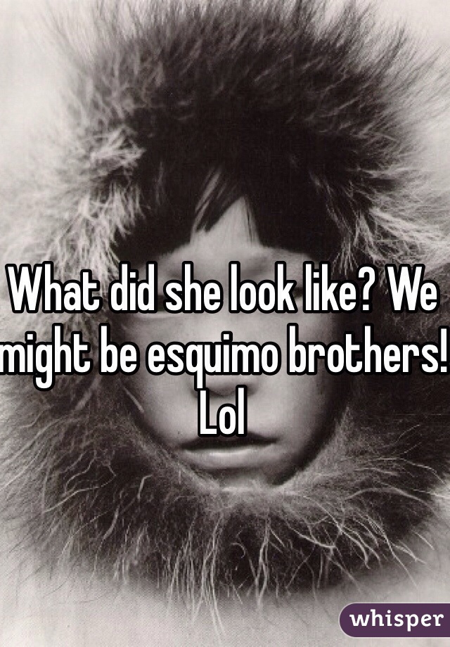 What did she look like? We might be esquimo brothers!
Lol
