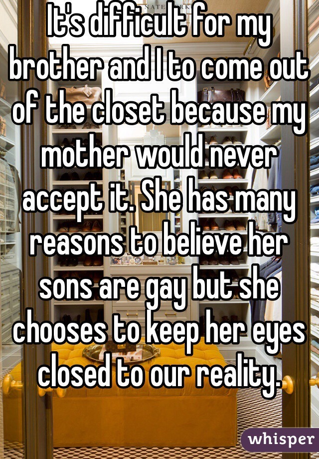 It's difficult for my brother and I to come out of the closet because my mother would never accept it. She has many reasons to believe her sons are gay but she chooses to keep her eyes closed to our reality. 