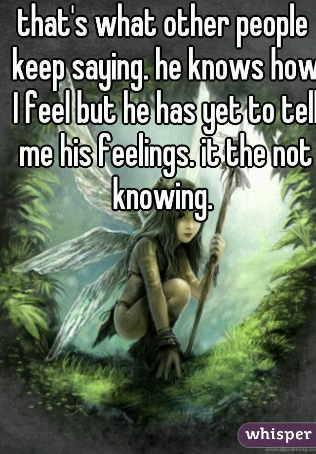 that's what other people keep saying. he knows how I feel but he has yet to tell me his feelings. it the not knowing. 