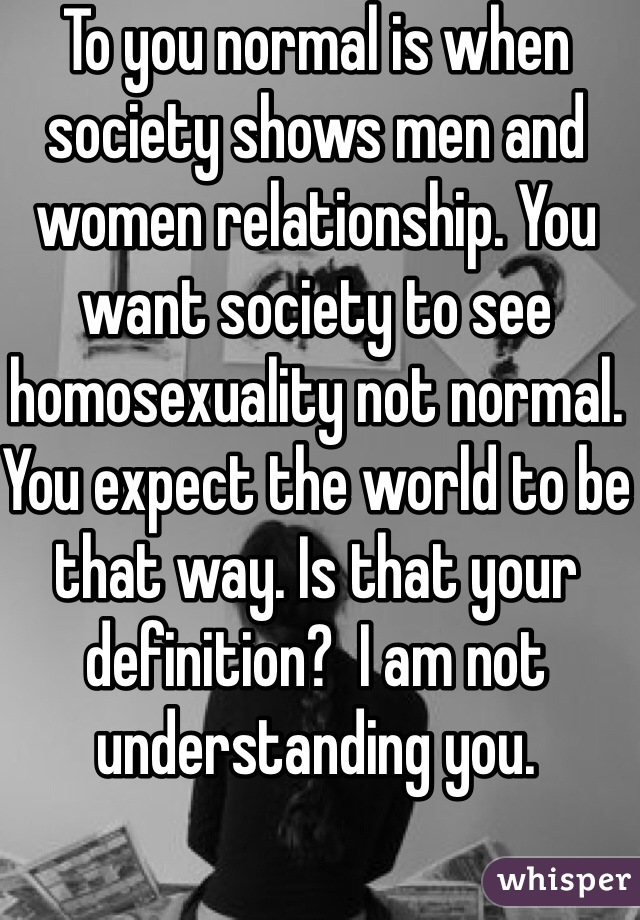 To you normal is when society shows men and women relationship. You want society to see homosexuality not normal. You expect the world to be that way. Is that your definition?  I am not understanding you.