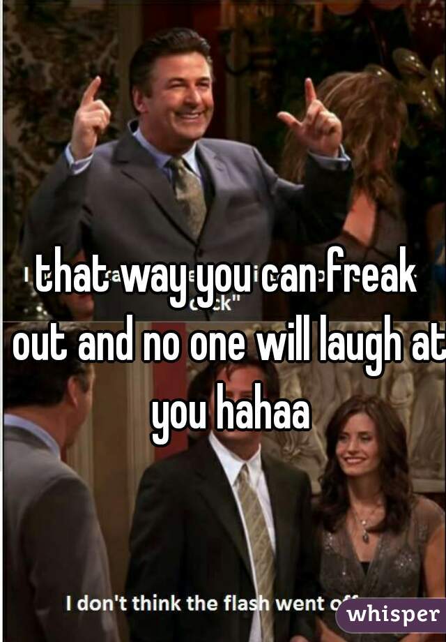 that way you can freak out and no one will laugh at you hahaa