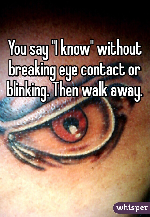 You say "I know" without breaking eye contact or blinking. Then walk away.