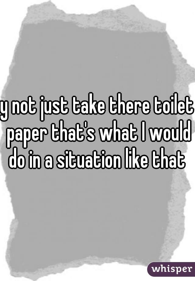 y not just take there toilet paper that's what I would do in a situation like that 