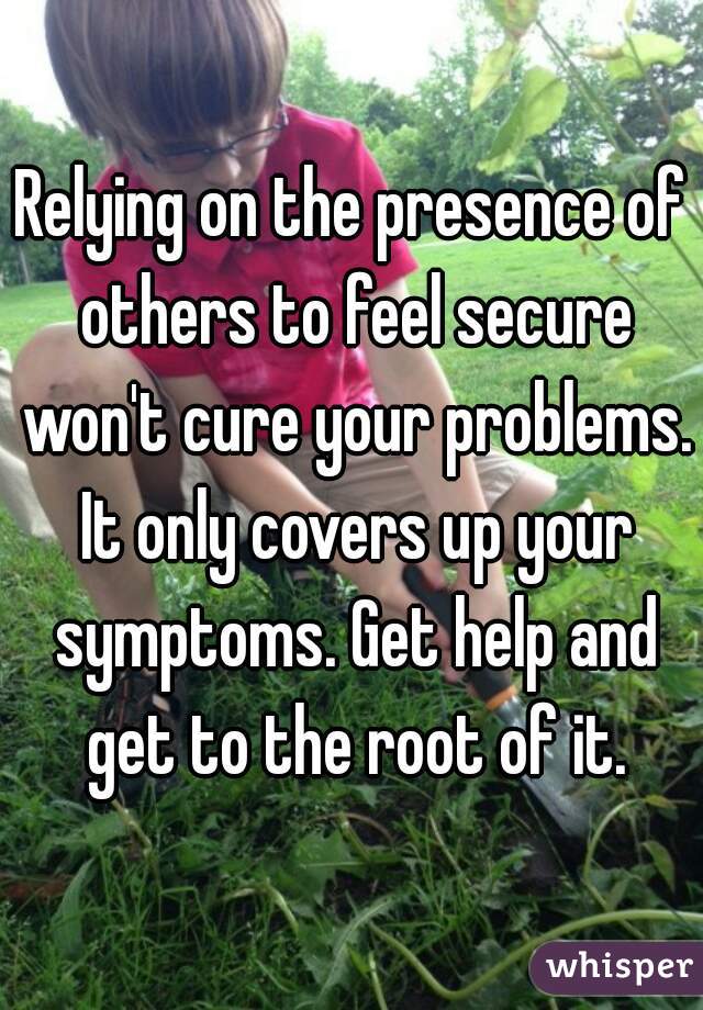 Relying on the presence of others to feel secure won't cure your problems. It only covers up your symptoms. Get help and get to the root of it.