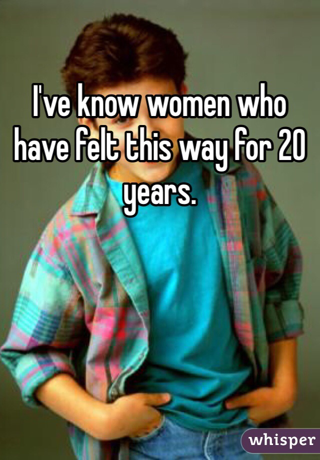 I've know women who have felt this way for 20 years. 