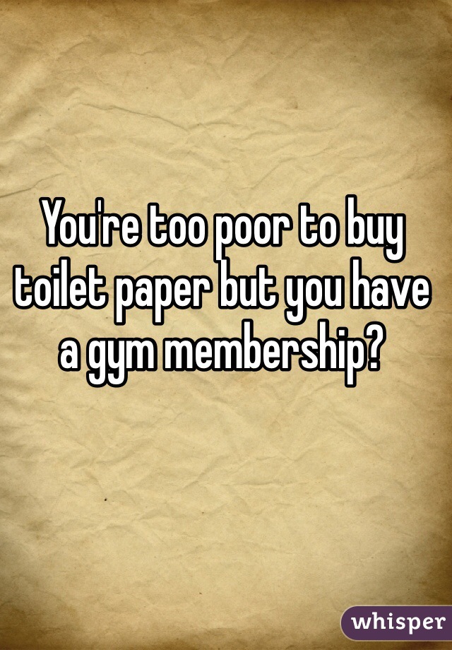 You're too poor to buy toilet paper but you have a gym membership?