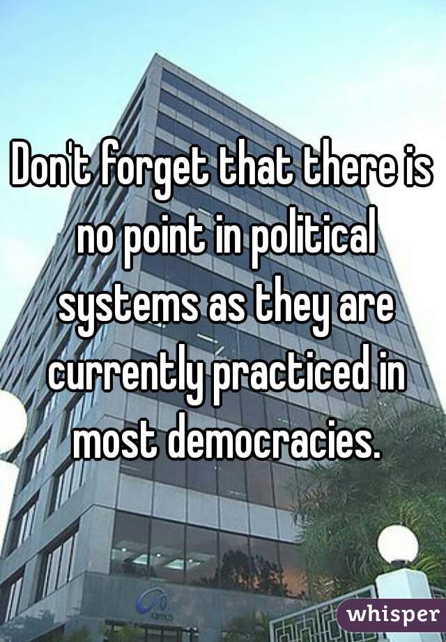 Don't forget that there is no point in political systems as they are currently practiced in most democracies.