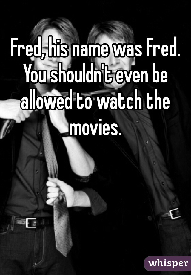 Fred, his name was Fred. You shouldn't even be allowed to watch the movies. 
