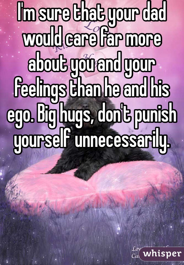 I'm sure that your dad would care far more about you and your feelings than he and his ego. Big hugs, don't punish yourself unnecessarily.