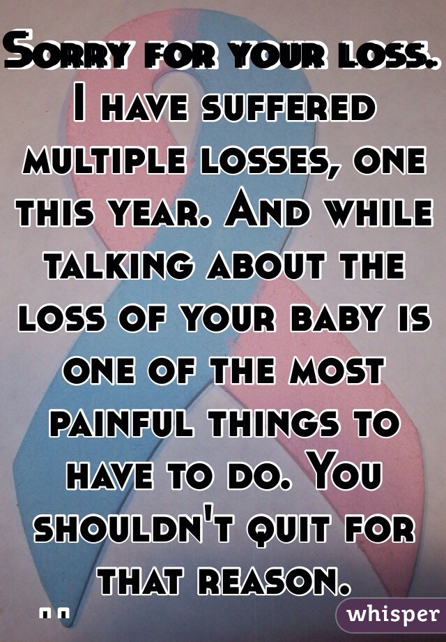 Sorry for your loss. I have suffered multiple losses, one this year. And while talking about the loss of your baby is one of the most painful things to have to do. You shouldn't quit for that reason. Unfortunately 1:4 women will suffer a miscarriage so you are not alone! Good luck