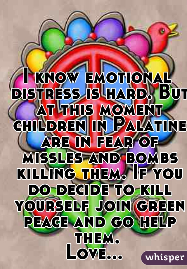 I know emotional distress is hard. But at this moment children in Palatine are in fear of missles and bombs killing them. If you do decide to kill yourself join green peace and go help them. 
Love... 