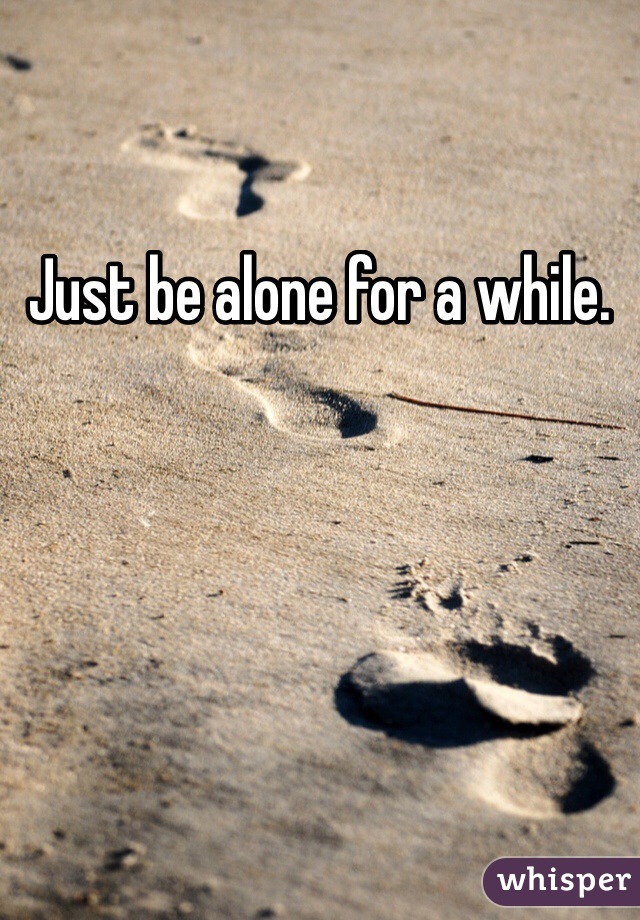 Just be alone for a while.
